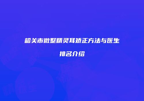 韶关市微整精灵耳矫正方法与医生排名介绍