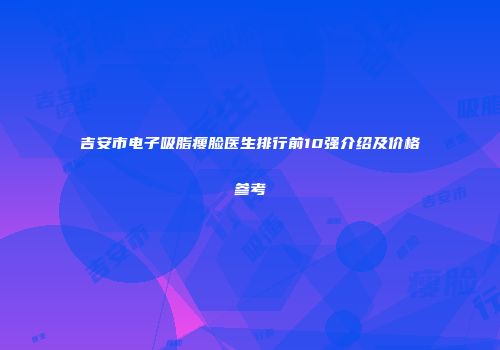 吉安市电子吸脂瘦脸医生排行前10强介绍及价格参考