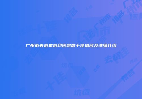 广州市去痘坑痘印医院前十佳排名及详细介绍