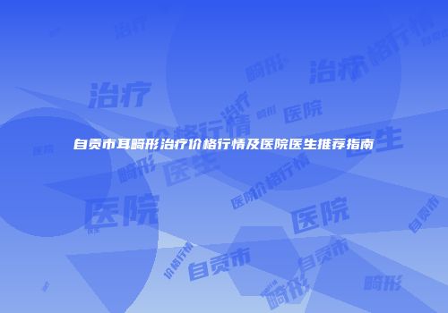自贡市耳畸形治疗价格行情及医院医生推荐指南