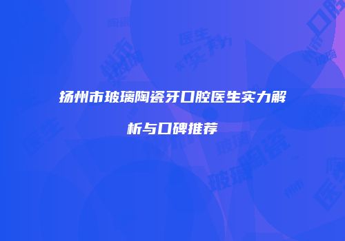扬州市玻璃陶瓷牙口腔医生实力解析与口碑推荐