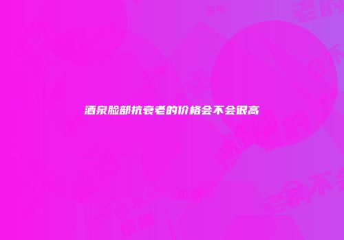 酒泉脸部抗衰老的价格会不会很高