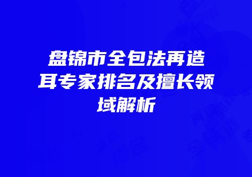 盘锦市全包法再造耳专家排名及擅长领域解析