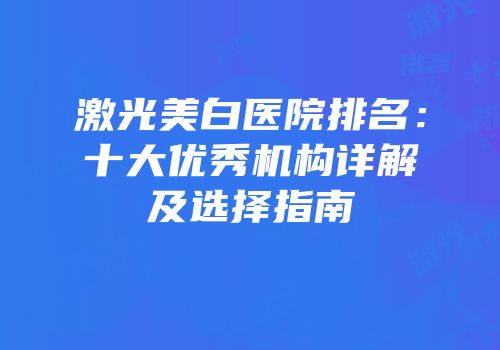 激光美白医院排名：十大优秀机构详解及选择指南