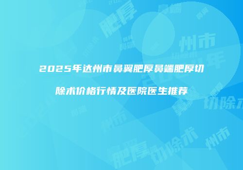2025年达州市鼻翼肥厚鼻端肥厚切除术价格行情及医院医生推荐