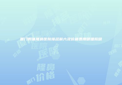 厦门假体隆鼻医院排名前六及价格费用明细揭晓