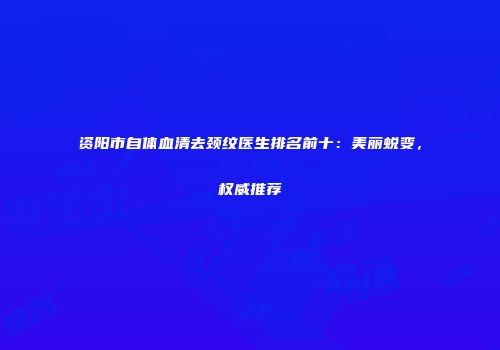 资阳市自体血清去颈纹医生排名前十：美丽蜕变，权威推荐