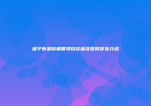 遂宁市显微根管项目价格及医院医生介绍