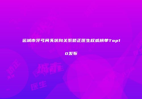 运城市牙弓间矢状向关系矫正医生权威榜单Top10发布