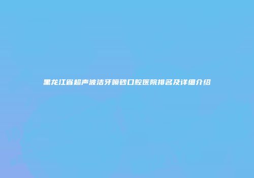 黑龙江省超声波洁牙喷砂口腔医院排名及详细介绍