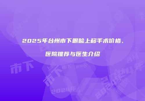2025年台州市下眼睑上移手术价格、医院推荐与医生介绍