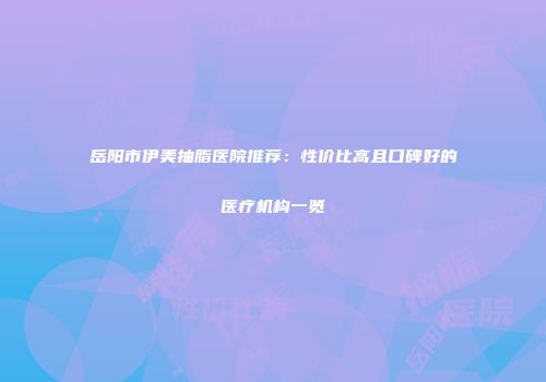 岳阳市伊美抽脂医院推荐：性价比高且口碑好的医疗机构一览