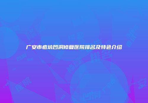 广安市痘坑凹洞修复医院排名及特色介绍