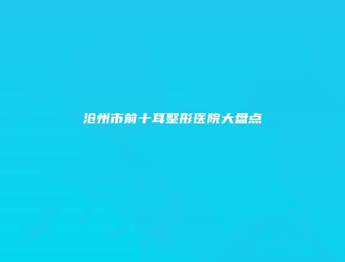 沧州市前十耳整形医院大盘点