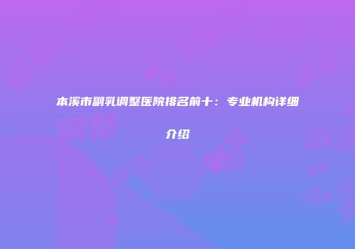 本溪市副乳调整医院排名前十：专业机构详细介绍