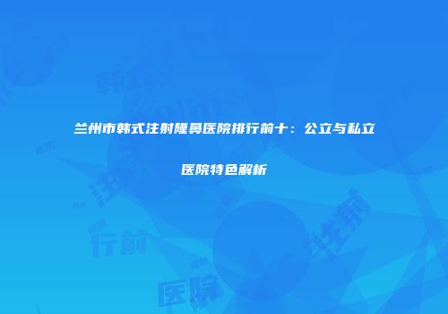 兰州市韩式注射隆鼻医院排行前十：公立与私立医院特色解析