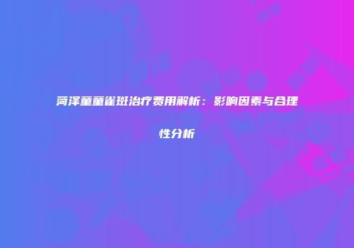 菏泽童童雀斑治疗费用解析：影响因素与合理性分析