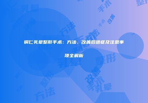 铜仁乳晕整形手术：方法、改善后遗症及注意事项全解析
