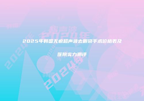 2025年韩国无痕超声波去眼袋手术价格表及医院实力测评