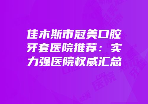 佳木斯市冠美口腔牙套医院推荐：实力强医院权威汇总