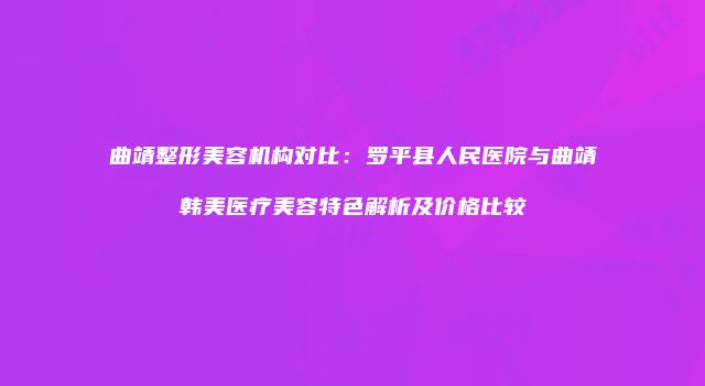 曲靖整形美容机构对比：罗平县人民医院与曲靖韩美医疗美容特色解析及价格比较