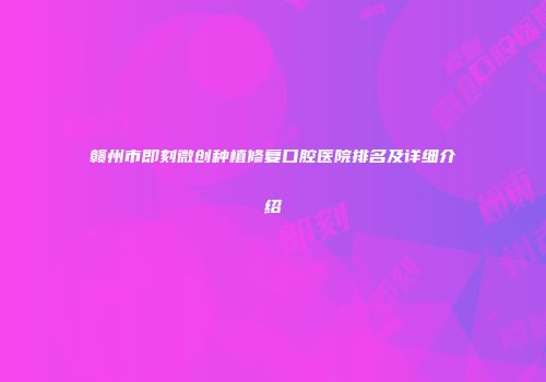 赣州市即刻微创种植修复口腔医院排名及详细介绍