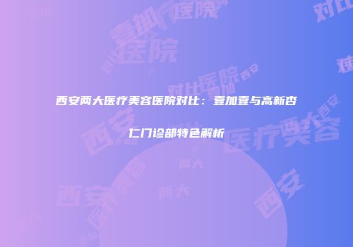 西安两大医疗美容医院对比：壹加壹与高新杏仁门诊部特色解析