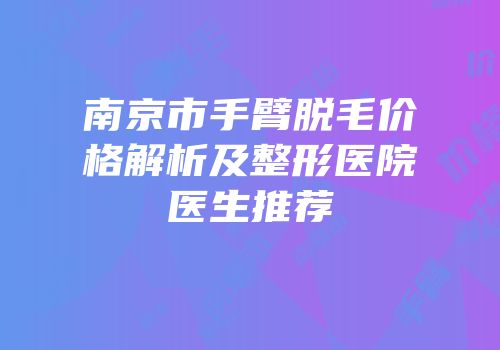 南京市手臂脱毛价格解析及整形医院医生推荐