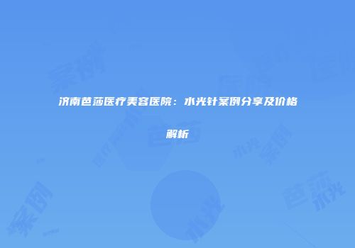 济南芭莎医疗美容医院：水光针案例分享及价格解析