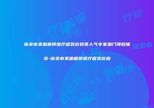 新余市美国皓得适疗程装价目表人气专家热门项目推荐-新余市美国皓得适疗程装价格