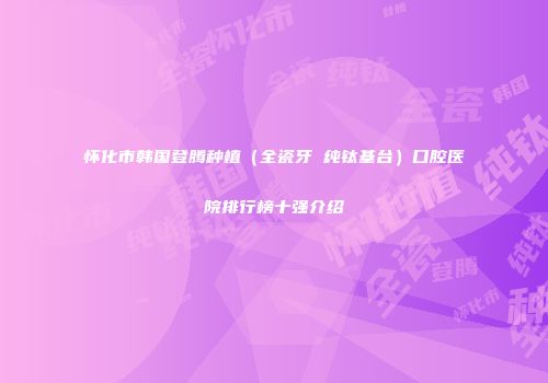 怀化市韩国登腾种植（全瓷牙 纯钛基台）口腔医院排行榜十强介绍