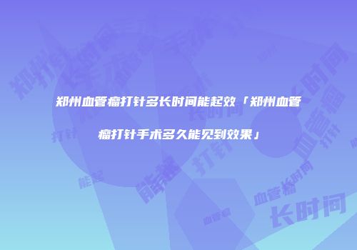 郑州血管瘤打针多长时间能起效「郑州血管瘤打针手术多久能见到效果」