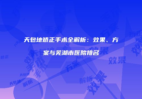 天包地矫正手术全解析：效果、方案与芜湖市医院排名
