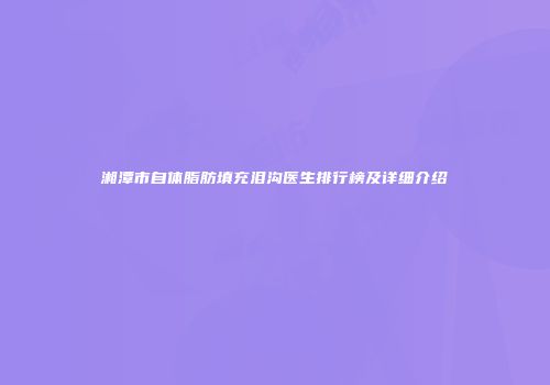 湘潭市自体脂肪填充泪沟医生排行榜及详细介绍