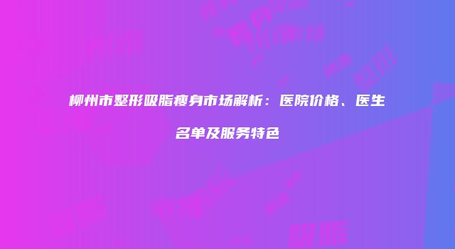 柳州市整形吸脂瘦身市场解析：医院价格、医生名单及服务特色