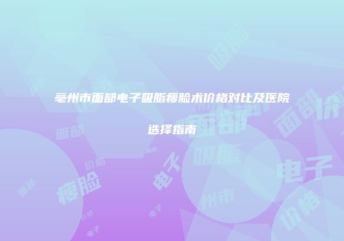 亳州市面部电子吸脂瘦脸术价格对比及医院选择指南