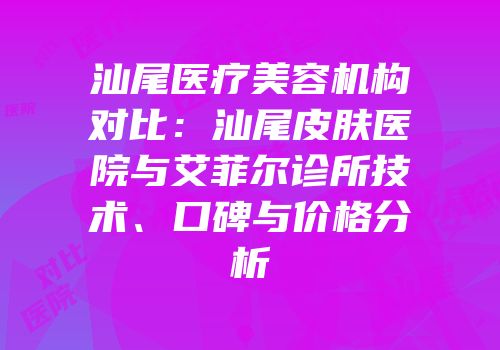 汕尾医疗美容机构对比：汕尾皮肤医院与艾菲尔诊所技术、口碑与价格分析