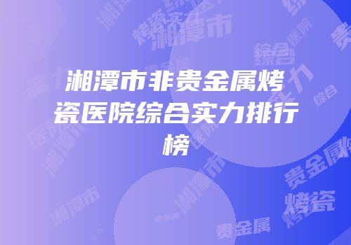 湘潭市非贵金属烤瓷医院综合实力排行榜