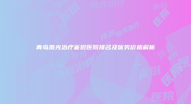 青岛激光治疗雀斑医院排名及优势价格解析