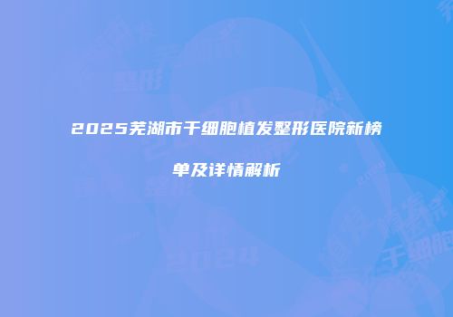 2025芜湖市干细胞植发整形医院新榜单及详情解析