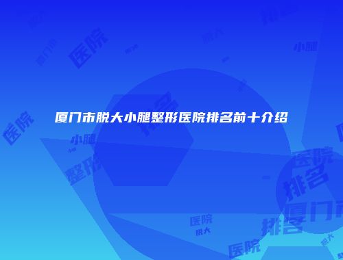 厦门市脱大小腿整形医院排名前十介绍