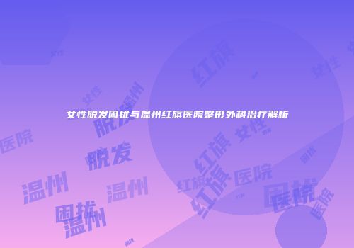 女性脱发困扰与温州红旗医院整形外科治疗解析