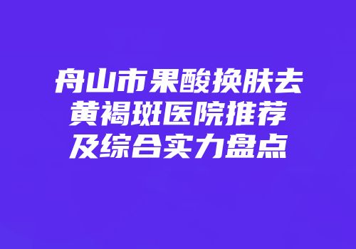 舟山市果酸换肤去黄褐斑医院推荐及综合实力盘点