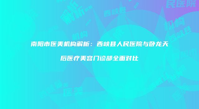 南阳市医美机构解析：西峡县人民医院与卧龙天后医疗美容门诊部全面对比