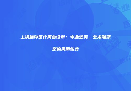 上饶雅婷医疗美容诊所：专业塑美，艺术雕琢您的美丽蜕变