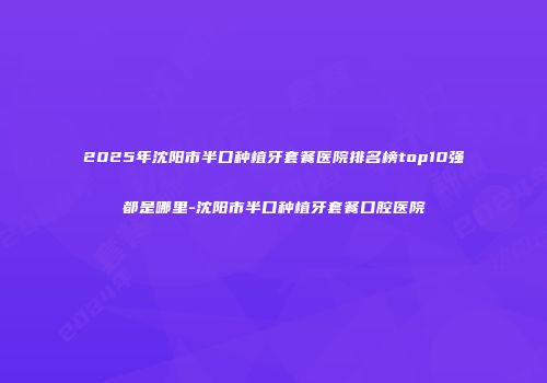 2025年沈阳市半口种植牙套餐医院排名榜top10强都是哪里-沈阳市半口种植牙套餐口腔医院