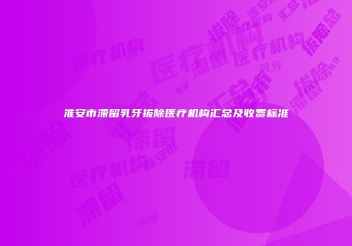 淮安市滞留乳牙拔除医疗机构汇总及收费标准