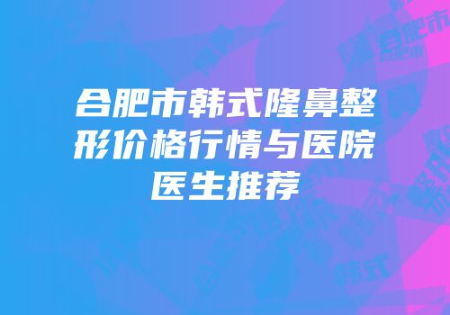 合肥市韩式隆鼻整形价格行情与医院医生推荐