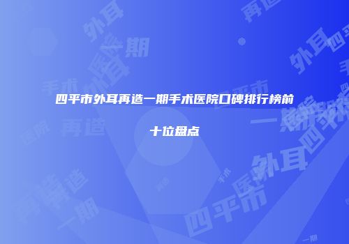 四平市外耳再造一期手术医院口碑排行榜前十位盘点