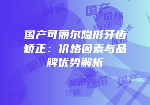 国产可丽尔隐形牙齿矫正：价格因素与品牌优势解析